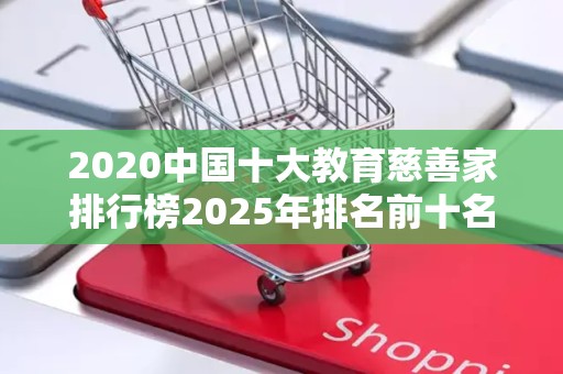 2020中国十大教育慈善家排行榜2025年排名前十名榜单出炉