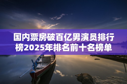 国内票房破百亿男演员排行榜2025年排名前十名榜单出炉