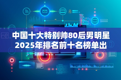中国十大特别帅80后男明星2025年排名前十名榜单出炉