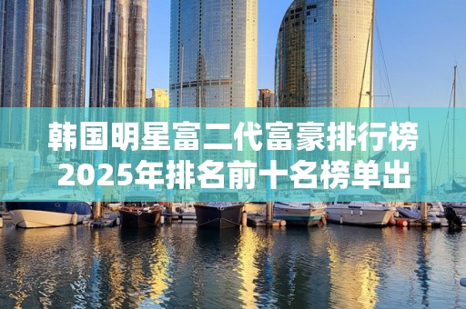 韩国明星富二代富豪排行榜2025年排名前十名榜单出炉