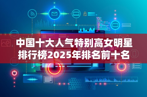 中国十大人气特别高女明星排行榜2025年排名前十名榜单出炉