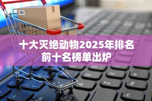 十大灭绝动物2025年排名前十名榜单出炉