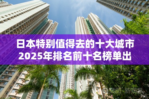日本特别值得去的十大城市2025年排名前十名榜单出炉