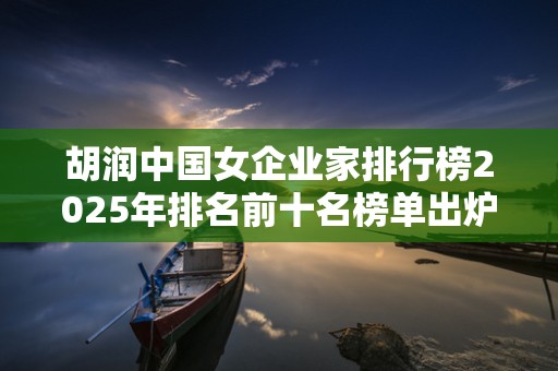 胡润中国女企业家排行榜2025年排名前十名榜单出炉