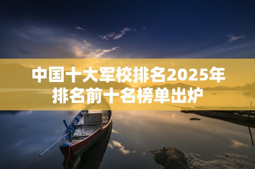 中国十大军校排名2025年排名前十名榜单出炉