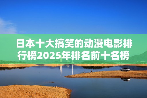 日本十大搞笑的动漫电影排行榜2025年排名前十名榜单出炉