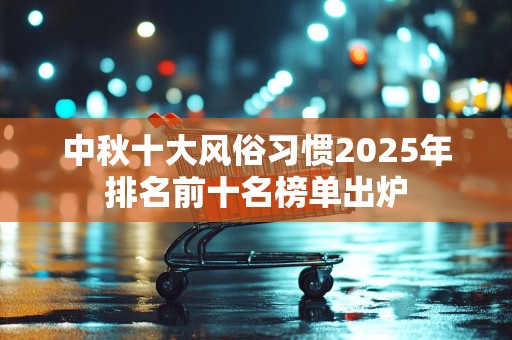中秋十大风俗习惯2025年排名前十名榜单出炉