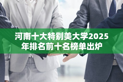 河南十大特别美大学2025年排名前十名榜单出炉