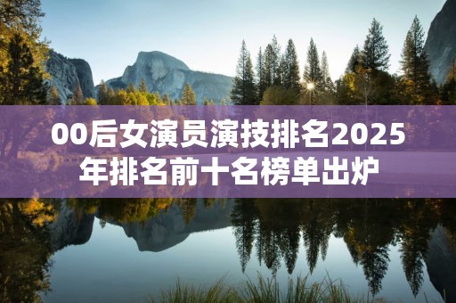 00后女演员演技排名2025年排名前十名榜单出炉