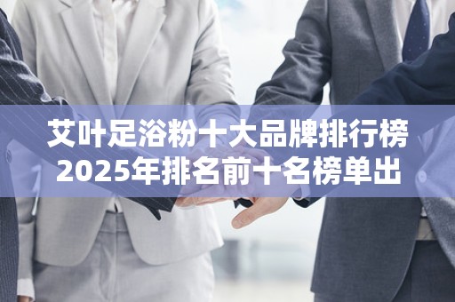 艾叶足浴粉十大品牌排行榜2025年排名前十名榜单出炉