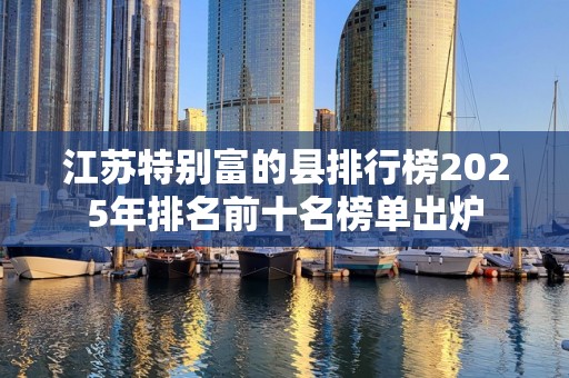 江苏特别富的县排行榜2025年排名前十名榜单出炉