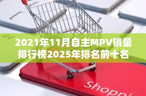 2021年11月自主MPV销量排行榜2025年排名前十名榜单出炉