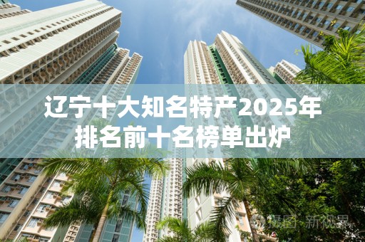 辽宁十大知名特产2025年排名前十名榜单出炉