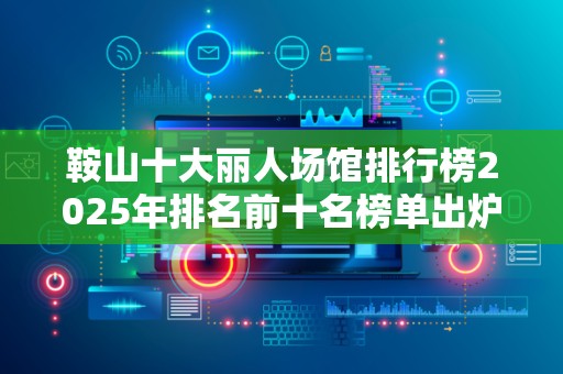 鞍山十大丽人场馆排行榜2025年排名前十名榜单出炉