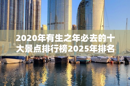 2020年有生之年必去的十大景点排行榜2025年排名前十名榜单出炉