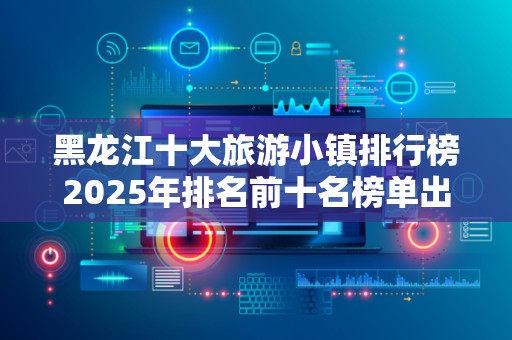 黑龙江十大旅游小镇排行榜2025年排名前十名榜单出炉