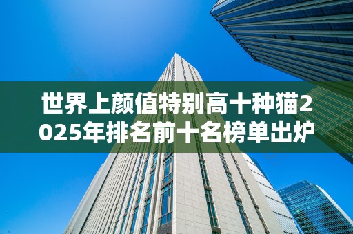世界上颜值特别高十种猫2025年排名前十名榜单出炉