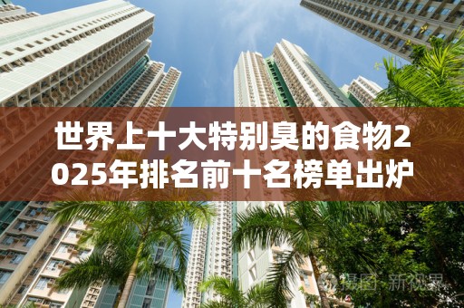 世界上十大特别臭的食物2025年排名前十名榜单出炉