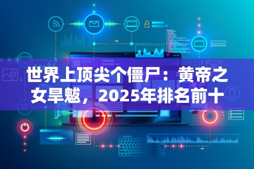 世界上顶尖个僵尸：黄帝之女旱魃，2025年排名前十名榜单出炉