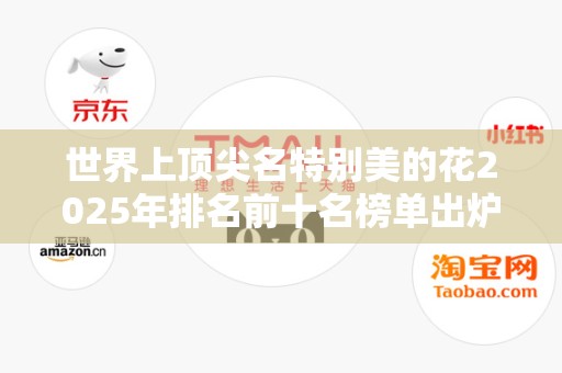 世界上顶尖名特别美的花2025年排名前十名榜单出炉