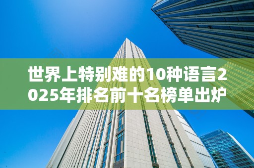 世界上特别难的10种语言2025年排名前十名榜单出炉