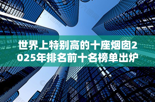 世界上特别高的十座烟囱2025年排名前十名榜单出炉
