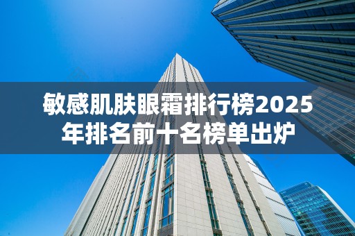 敏感肌肤眼霜排行榜2025年排名前十名榜单出炉