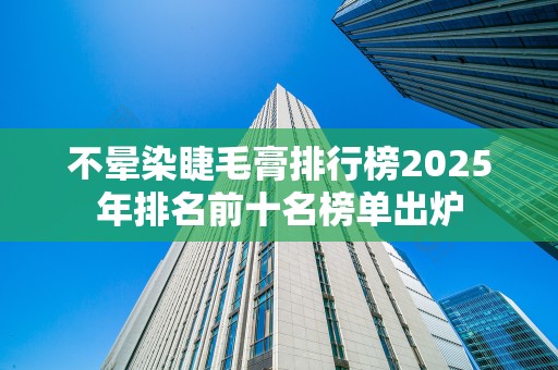 不晕染睫毛膏排行榜2025年排名前十名榜单出炉