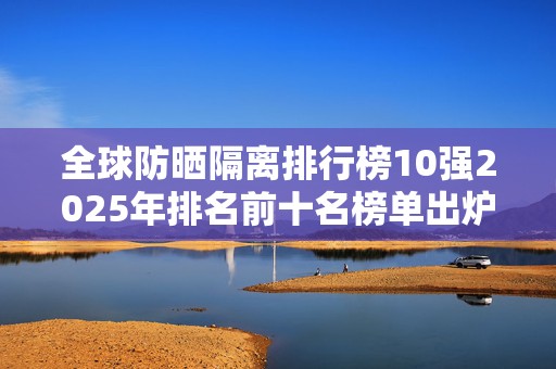 全球防晒隔离排行榜10强2025年排名前十名榜单出炉