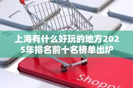 上海有什么好玩的地方2025年排名前十名榜单出炉