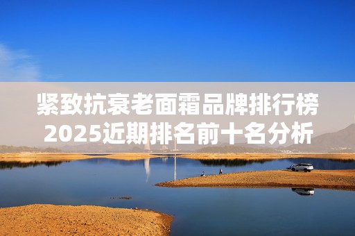 紧致抗衰老面霜品牌排行榜2025近期排名前十名分析