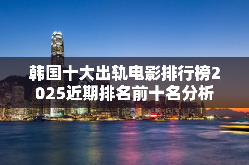韩国十大出轨电影排行榜2025近期排名前十名分析