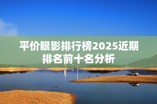 平价眼影排行榜2025近期排名前十名分析