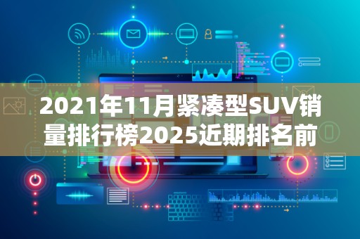 2021年11月紧凑型SUV销量排行榜2025近期排名前十名分析