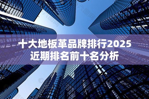 十大地板革品牌排行2025近期排名前十名分析