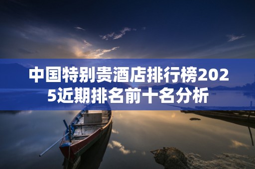 中国特别贵酒店排行榜2025近期排名前十名分析