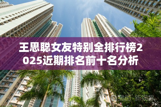 王思聪女友特别全排行榜2025近期排名前十名分析