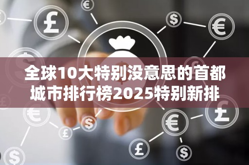 全球10大特别没意思的首都城市排行榜2025特别新排名前十名分析