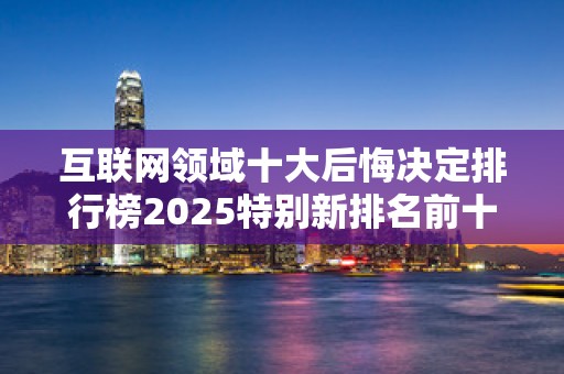 互联网领域十大后悔决定排行榜2025特别新排名前十名分析