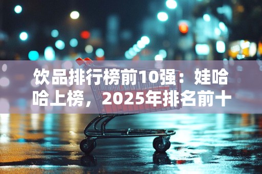 饮品排行榜前10强：娃哈哈上榜，2025年排名前十名榜单出炉