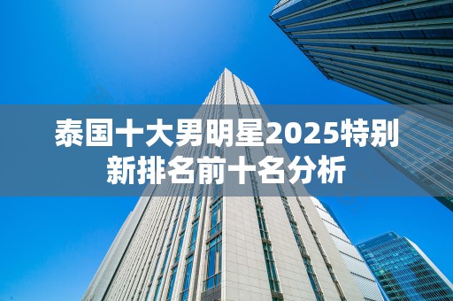 泰国十大男明星2025特别新排名前十名分析