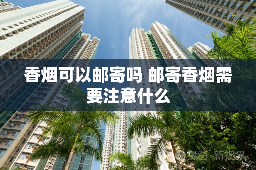 香烟可以邮寄吗 邮寄香烟需要注意什么
