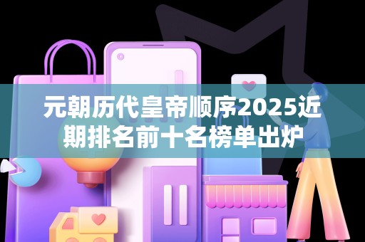 元朝历代皇帝顺序2025近期排名前十名榜单出炉
