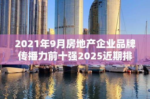 2021年9月房地产企业品牌传播力前十强2025近期排名前十名榜单出炉
