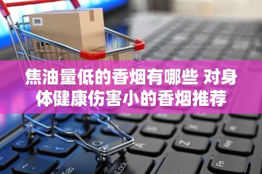 焦油量低的香烟有哪些 对身体健康伤害小的香烟推荐