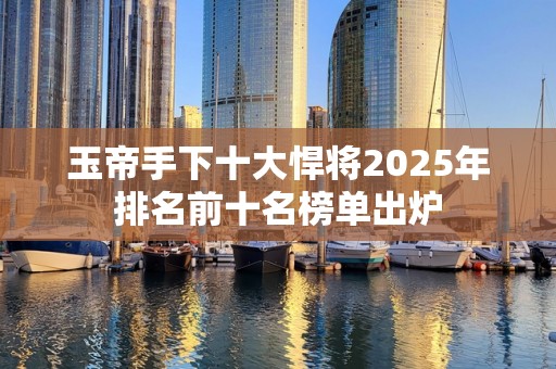 玉帝手下十大悍将2025年排名前十名榜单出炉
