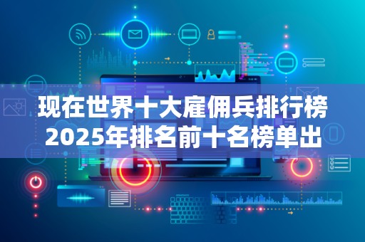 现在世界十大雇佣兵排行榜2025年排名前十名榜单出炉