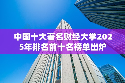 中国十大著名财经大学2025年排名前十名榜单出炉