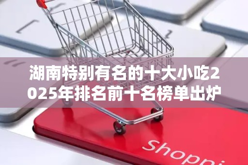 湖南特别有名的十大小吃2025年排名前十名榜单出炉