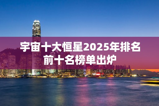 宇宙十大恒星2025年排名前十名榜单出炉